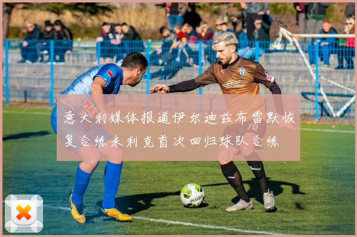 意大利媒体报道伊尔迪兹布雷默恢复合练米利克首次回归球队合练