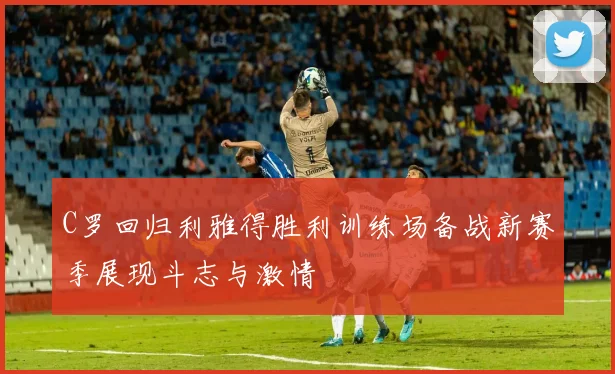 C罗回归利雅得胜利训练场备战新赛季展现斗志与激情