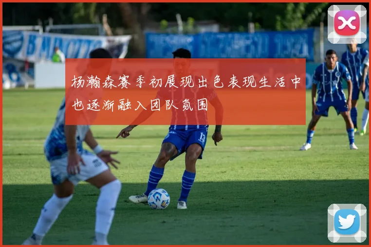 杨瀚森赛季初展现出色表现生活中也逐渐融入团队氛围