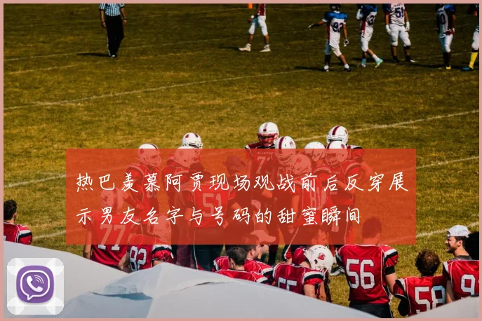 热巴羡慕阿贾现场观战前后反穿展示男友名字与号码的甜蜜瞬间