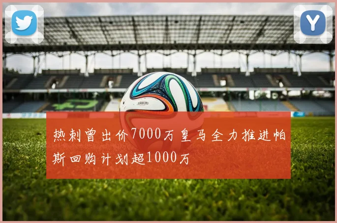 热刺曾出价7000万皇马全力推进帕斯回购计划超1000万