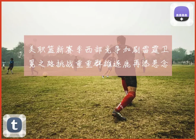 美职篮新赛季西部竞争加剧雷霆卫冕之路挑战重重群雄逐鹿再添悬念