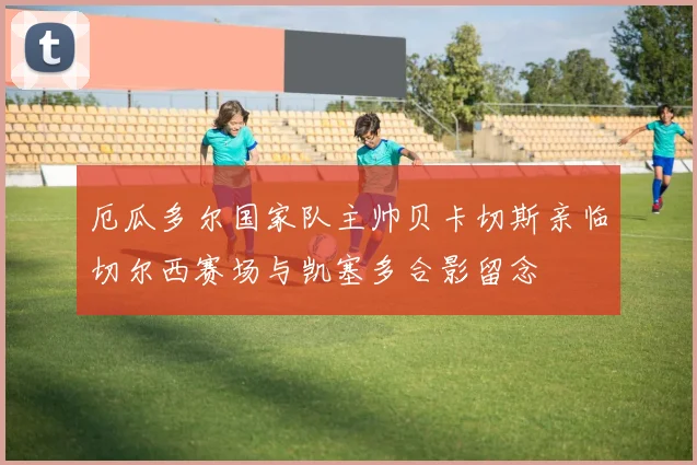 厄瓜多尔国家队主帅贝卡切斯亲临切尔西赛场与凯塞多合影留念