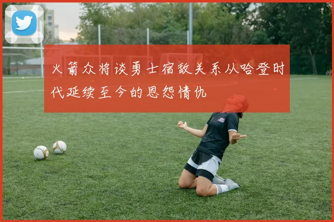 火箭众将谈勇士宿敌关系从哈登时代延续至今的恩怨情仇