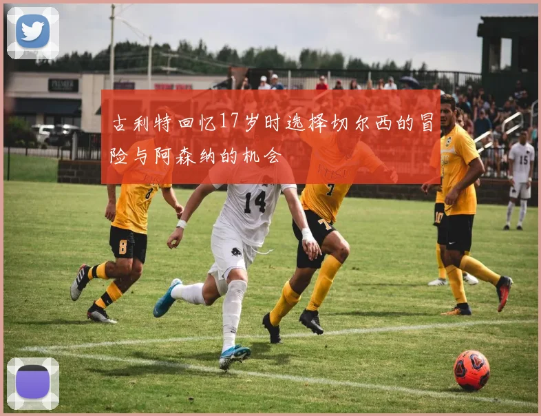 古利特回忆17岁时选择切尔西的冒险与阿森纳的机会
