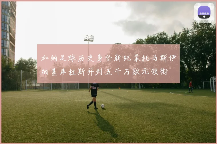 加纳足球历史身价新纪录托马斯伊纳基库杜斯并列五千万欧元领衔