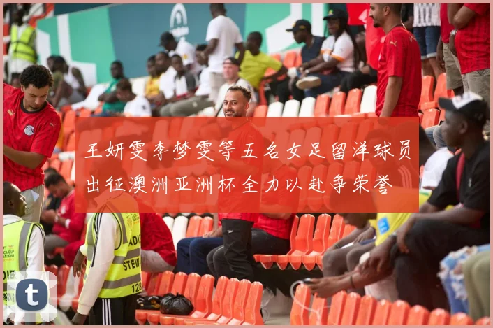 王妍雯李梦雯等五名女足留洋球员出征澳洲亚洲杯全力以赴争荣誉