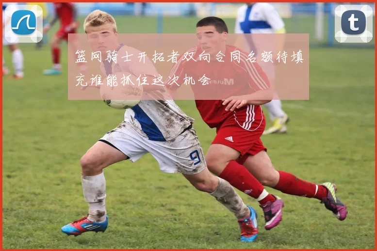 篮网骑士开拓者双向合同名额待填充谁能抓住这次机会