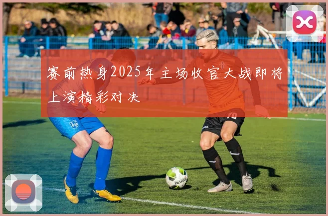 赛前热身2025年主场收官大战即将上演精彩对决