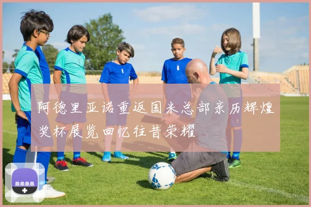 阿德里亚诺重返国米总部亲历辉煌奖杯展览回忆往昔荣耀