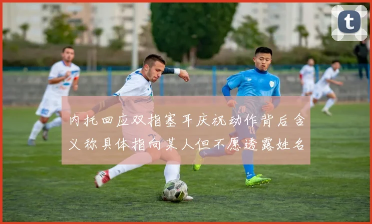 内托回应双指塞耳庆祝动作背后含义称具体指向某人但不愿透露姓名