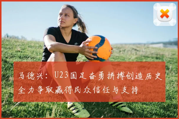 马德兴：U23国足奋勇拼搏创造历史全力争取赢得民众信任与支持