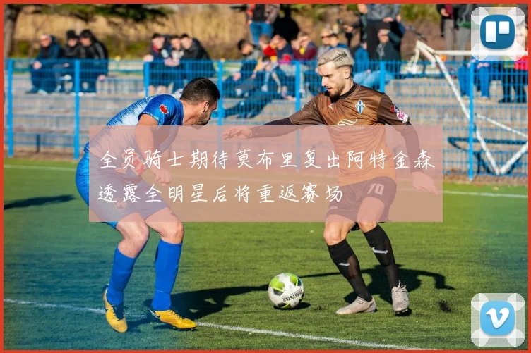 全员骑士期待莫布里复出阿特金森透露全明星后将重返赛场