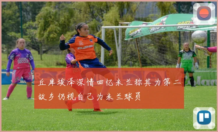 丘库埃泽深情回忆米兰称其为第二故乡仍视自己为米兰球员