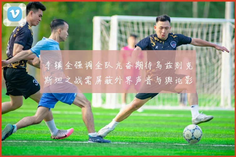 李镇全强调全队亢奋期待乌兹别克斯坦之战需屏蔽外界声音与舆论影响