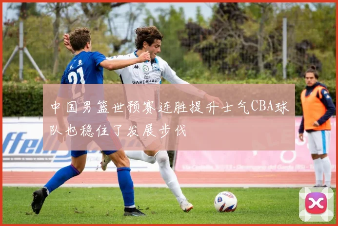 中国男篮世预赛连胜提升士气CBA球队也稳住了发展步伐