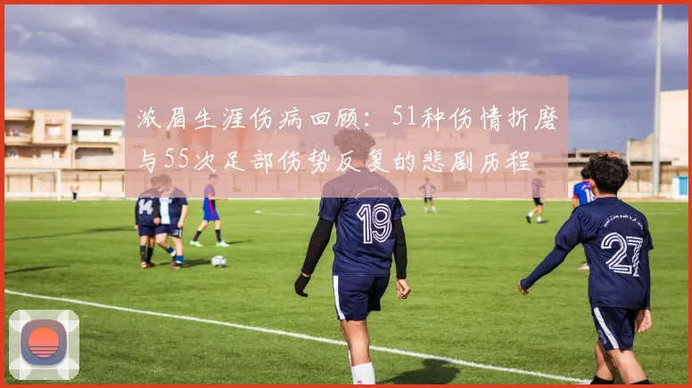 浓眉生涯伤病回顾：51种伤情折磨与55次足部伤势反复的悲剧历程