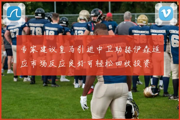专家建议皇马引进中卫助赫伊森适应市场反应良好可轻松回收投资