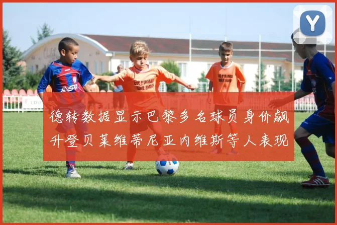 德转数据显示巴黎多名球员身价飙升登贝莱维蒂尼亚内维斯等人表现抢眼
