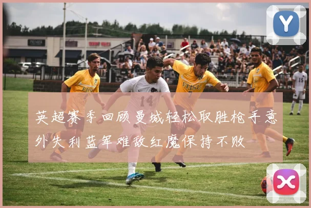 英超赛季回顾曼城轻松取胜枪手意外失利蓝军难敌红魔保持不败