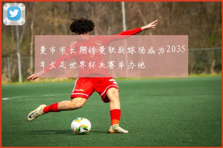 曼市市长期待曼联新球场成为2035年女足世界杯决赛举办地