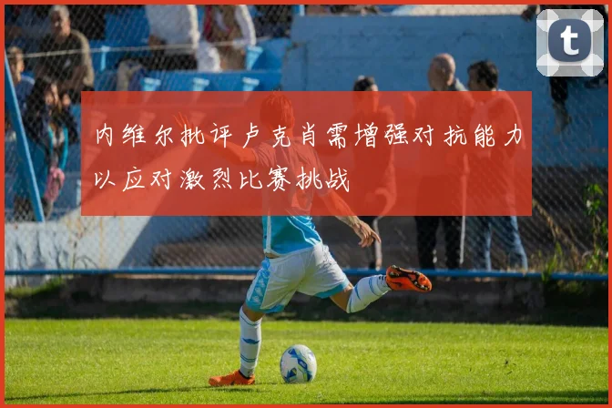 内维尔批评卢克肖需增强对抗能力以应对激烈比赛挑战