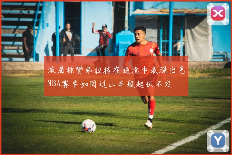 浓眉称赞弗拉格在逆境中表现出色NBA赛季如同过山车般起伏不定