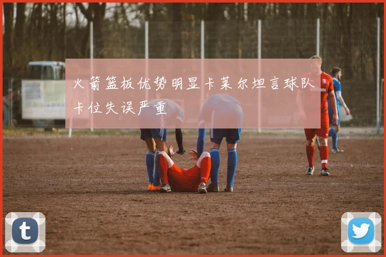 火箭篮板优势明显卡莱尔坦言球队卡位失误严重