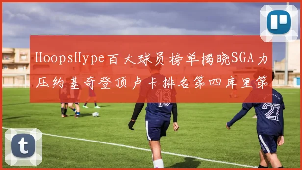 HoopsHype百大球员榜单揭晓SGA力压约基奇登顶卢卡排名第四库里第十一詹姆斯第十九