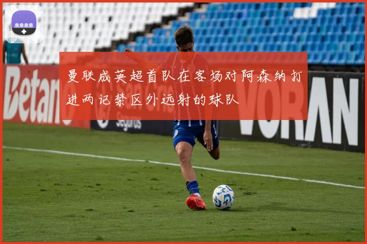 曼联成英超首队在客场对阿森纳打进两记禁区外远射的球队