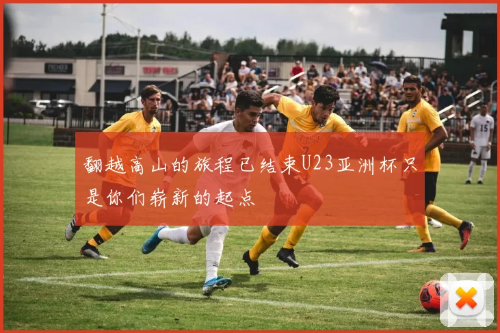 翻越高山的旅程已结束U23亚洲杯只是你们崭新的起点