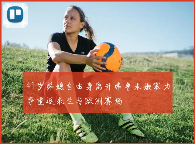 41岁弟媳自由身离开弗鲁米嫩塞力争重返米兰与欧洲赛场