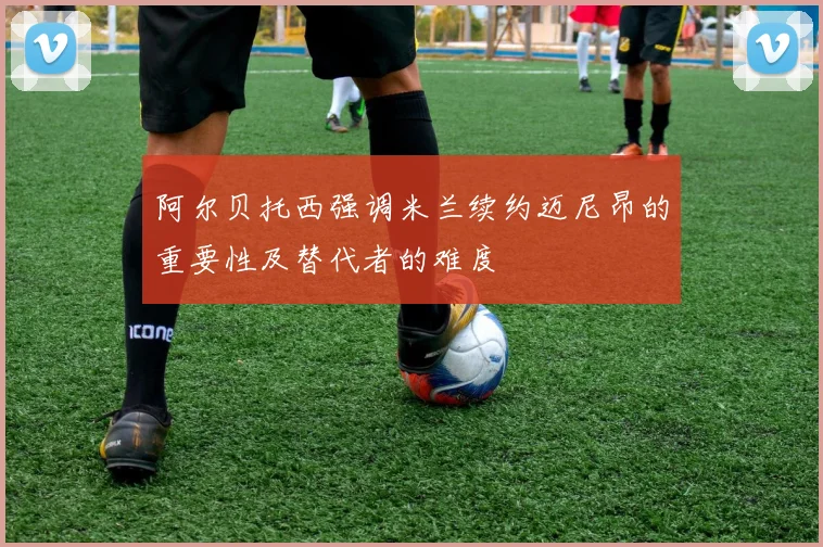 阿尔贝托西强调米兰续约迈尼昂的重要性及替代者的难度