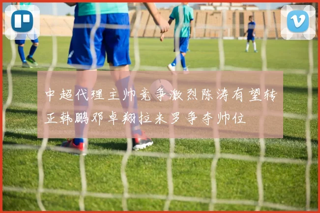 中超代理主帅竞争激烈陈涛有望转正韩鹏邓卓翔拉米罗争夺帅位